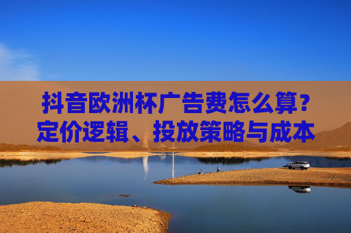 抖音欧洲杯广告费怎么算?定价逻辑、投放策略与成本解析,抖音欧洲杯广告费怎么算?定价逻辑、投放策略与成本全解析