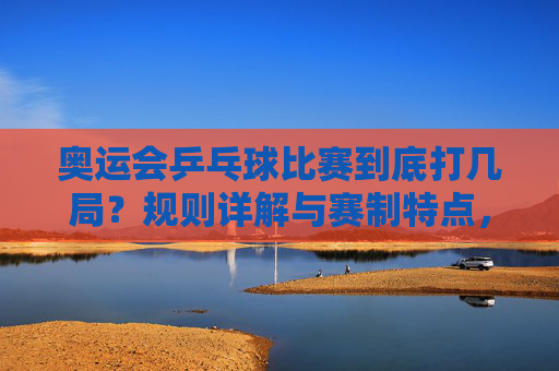 奥运会乒乓球比赛到底打几局？规则详解与赛制特点，奥运会乒乓球比赛到底打几局？规则与赛制详解