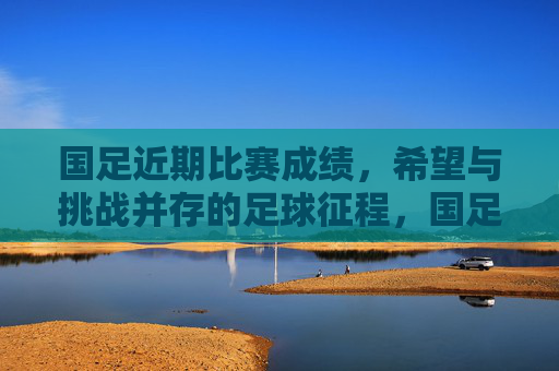 国足近期比赛成绩,希望与挑战并存的足球征程,国足近期征程,希望与挑战并存