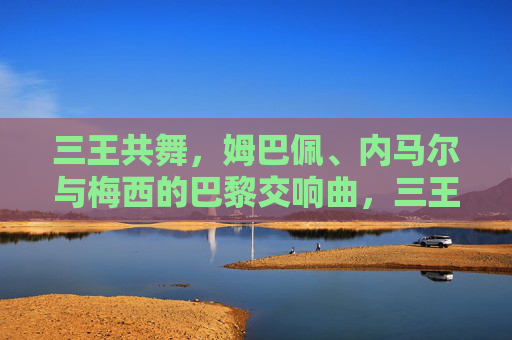 三王共舞，姆巴佩、内马尔与梅西的巴黎交响曲，三王共舞，姆巴佩、内马尔与梅西的巴黎交响曲