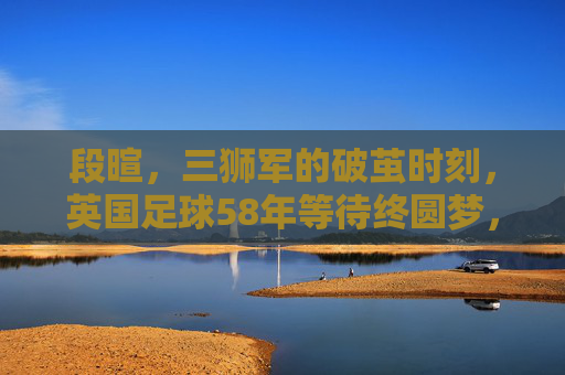 段暄,三狮军的破茧时刻,英国足球58年等待终圆梦,三狮军破茧时刻,58年等待终圆梦
