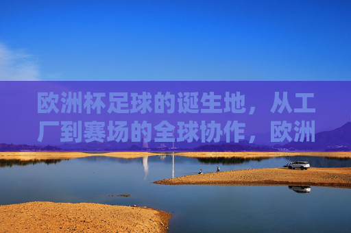 欧洲杯足球的诞生地,从工厂到赛场的全球协作,欧洲杯足球,从工厂到赛场的全球协作