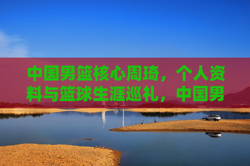 中国男篮核心周琦,个人资料与篮球生涯巡礼,中国男篮核心周琦,个人资料与篮球生涯巡礼