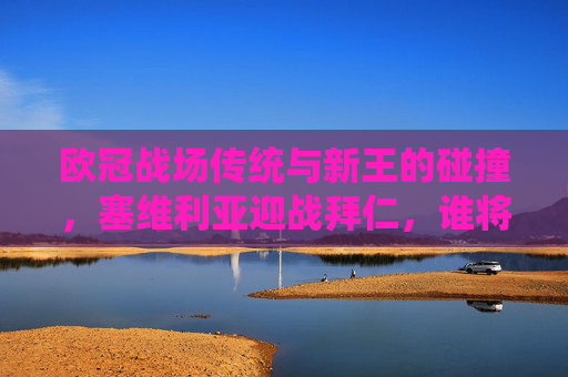 欧冠战场传统与新王的碰撞,塞维利亚迎战拜仁,谁将笑傲诺坎普?欧冠传统与新王碰撞,塞维利亚迎战拜仁,诺坎普谁笑傲?