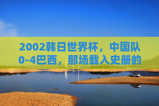 2002韩日世界杯,中国队0-4巴西,那场载入史册的青春之战,2002韩日世界杯中国队0-4巴西,载入史册的青春之战