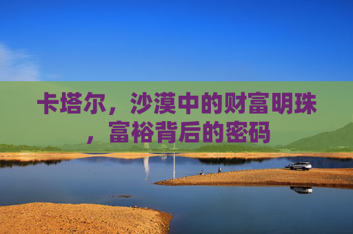 卡塔尔,沙漠中的财富明珠,富裕背后的密码