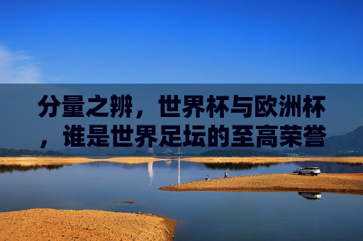分量之辨,世界杯与欧洲杯,谁是世界足坛的至高荣誉?分量之辨,世界杯与欧洲杯,谁是世界足坛至高荣誉?