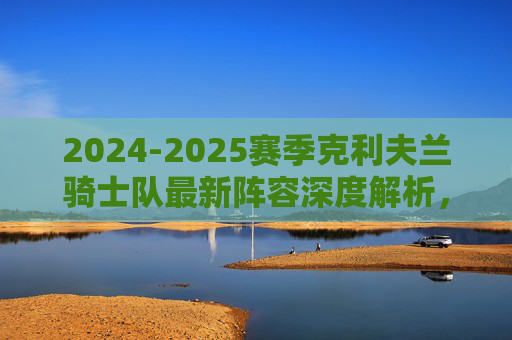 2024-2025赛季克利夫兰骑士队最新阵容深度解析,年轻核心与争冠拼图的融合,2024-2025赛季克利夫兰骑士队阵容深度解析,年轻核心与争冠拼图的融合