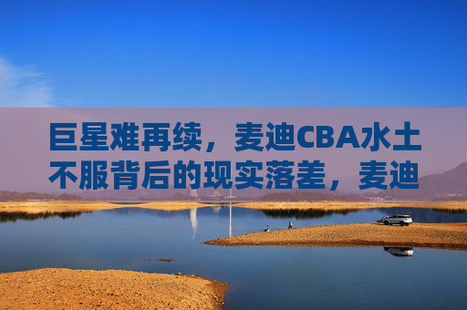 巨星难再续,麦迪CBA水土不服背后的现实落差,麦迪CBA水土不服,巨星难再续的现实落差