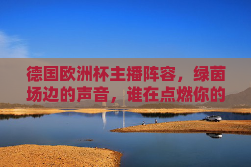 德国欧洲杯主播阵容,绿茵场边的声音,谁在点燃你的激情?德国欧洲杯主播阵容,绿茵场边的燃情之声
