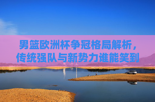 男篮欧洲杯争冠格局解析，传统强队与新势力谁能笑到最后？男篮欧洲杯争冠，传统强队与新势力谁能笑到最后？