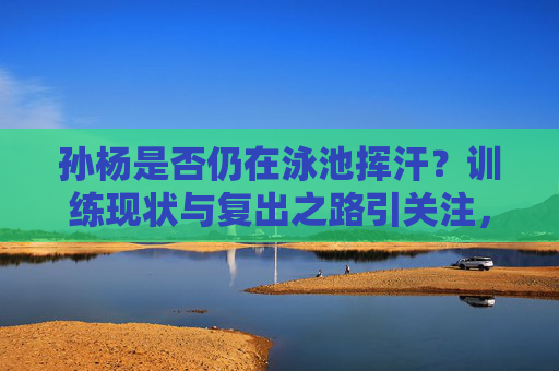 孙杨是否仍在泳池挥汗？训练现状与复出之路引关注，孙杨训练现状与复出之路引关注