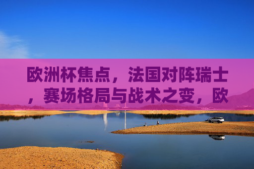 欧洲杯焦点,法国对阵瑞士,赛场格局与战术之变,欧洲杯焦点,法国对阵瑞士,赛场格局与战术之变