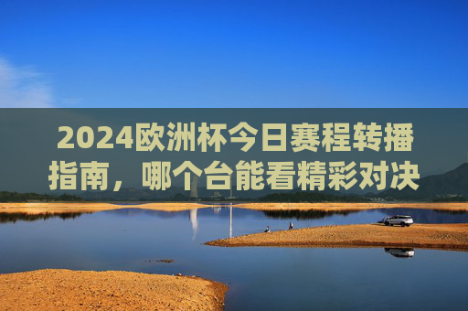 2024欧洲杯今日赛程转播指南,哪个台能看精彩对决?2024欧洲杯今日赛程转播指南