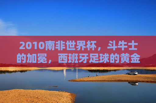 2010南非世界杯,斗牛士的加冕,西班牙足球的黄金序章,2010南非世界杯,斗牛士加冕,西班牙足球黄金序章