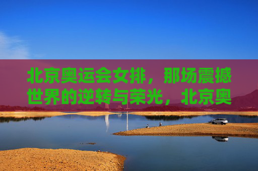 北京奥运会女排，那场震撼世界的逆转与荣光，北京奥运女排，逆转世界的荣光