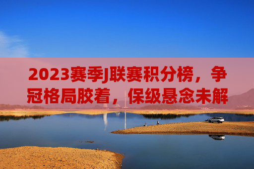 2023赛季J联赛积分榜，争冠格局胶着，保级悬念未解，2023赛季J联赛积分榜，争冠胶着，保级悬念未解