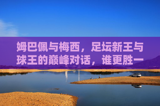 姆巴佩与梅西,足坛新王与球王的巅峰对话,谁更胜一筹?姆巴佩VS梅西,新王球王巅峰对话,谁更胜一筹?