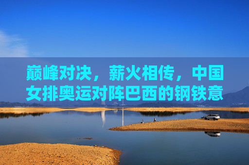 巅峰对决，薪火相传，中国女排奥运对阵巴西的钢铁意志与传承，巅峰对决薪火传，中国女排奥运战巴西的钢铁意志