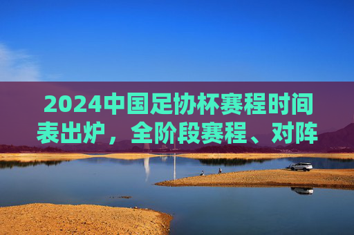 2024中国足协杯赛程时间表出炉,全阶段赛程、对阵信息一目了然