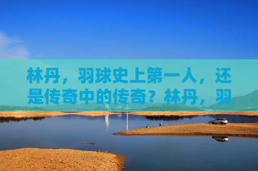 林丹，羽球史上第一人，还是传奇中的传奇？林丹，羽球史上第一人，传奇中的传奇