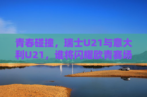 青春碰撞，瑞士U21与意大利U21，谁将闪耀欧青赛场？瑞士U21战意大利U21，欧青赛场青春碰撞，谁将闪耀？