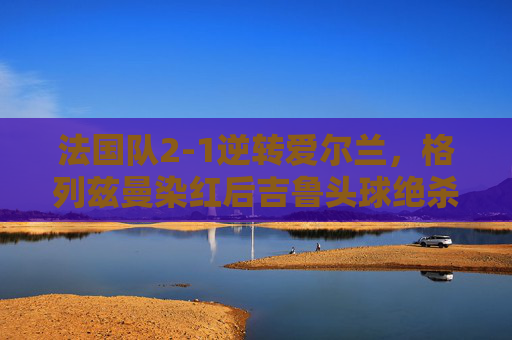 法国队2-1逆转爱尔兰,格列兹曼染红后吉鲁头球绝杀,格列兹曼染红,吉鲁头球绝杀!法国队2-1逆转爱尔兰