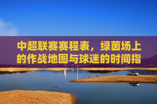 中超联赛赛程表，绿茵场上的作战地图与球迷的时间指南，中超赛程表，绿茵作战图与球迷时间指南