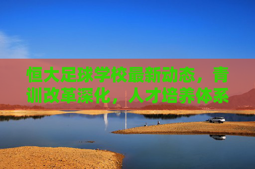 恒大足球学校最新动态,青训改革深化,人才培养体系再升级,恒大足球学校青训改革深化 人才培养体系再升级