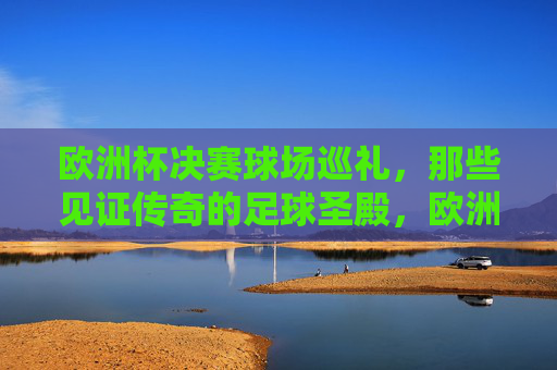 欧洲杯决赛球场巡礼,那些见证传奇的足球圣殿,欧洲杯决赛球场,见证传奇的足球圣殿