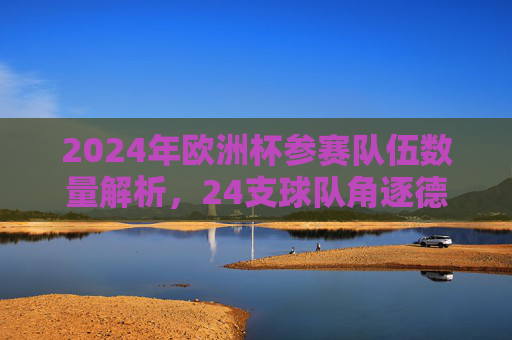 2024年欧洲杯参赛队伍数量解析,24支球队角逐德意志荣耀,2024欧洲杯,24支球队角逐德意志荣耀
