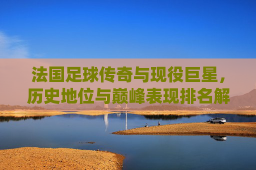 法国足球传奇与现役巨星,历史地位与巅峰表现排名解析,法国足球传奇与现役巨星历史地位及巅峰表现排名解析