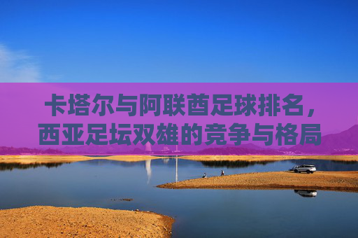 卡塔尔与阿联酋足球排名,西亚足坛双雄的竞争与格局,西亚足坛双雄竞逐,卡塔尔与阿联酋足球排名格局