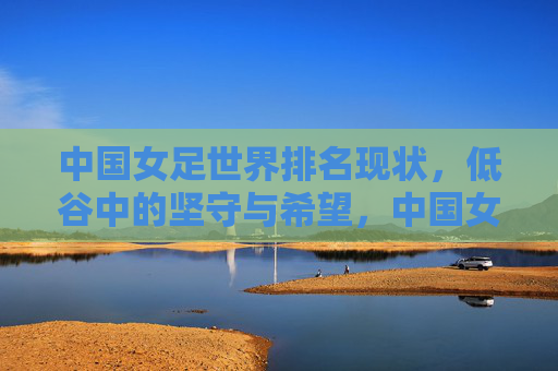 中国女足世界排名现状,低谷中的坚守与希望,中国女足世界排名,低谷坚守与希望