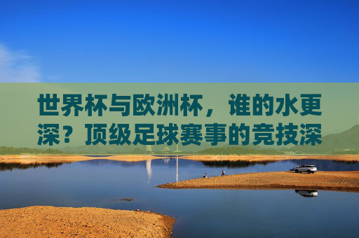 世界杯与欧洲杯,谁的水更深?顶级足球赛事的竞技深度解析