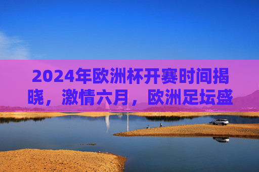 2024年欧洲杯开赛时间揭晓,激情六月,欧洲足坛盛宴即将启幕,2024欧洲杯六月开赛 欧洲足坛盛宴启幕