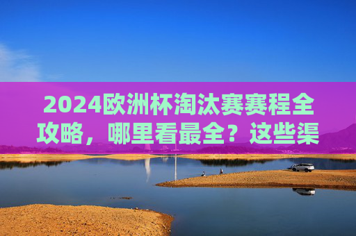 2024欧洲杯淘汰赛赛程全攻略,哪里看最全?这些渠道千万别错过!2024欧洲杯淘汰赛赛程全攻略,观看渠道全汇总