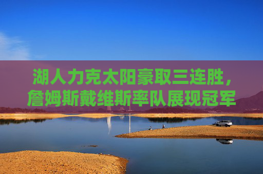 湖人力克太阳豪取三连胜，詹姆斯戴维斯率队展现冠军底蕴，湖人力克太阳豪取三连胜 詹姆斯戴维斯率队展冠军底蕴