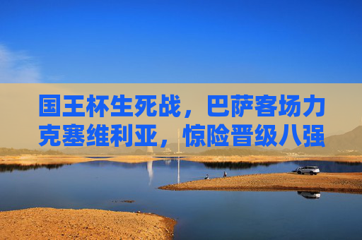 国王杯生死战,巴萨客场力克塞维利亚,惊险晋级八强,国王杯生死战,巴萨客场力克塞维利亚惊险晋级八强