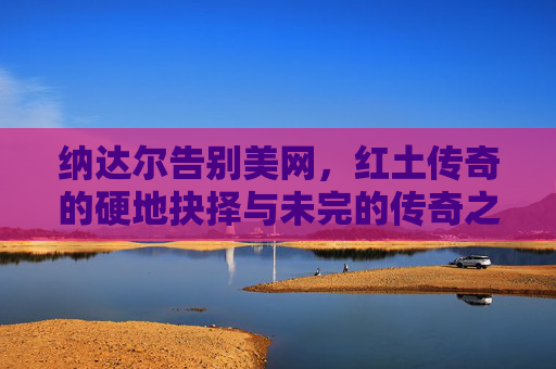纳达尔告别美网，红土传奇的硬地抉择与未完的传奇之路，纳达尔告别美网，红土传奇的硬地抉择与未完传奇