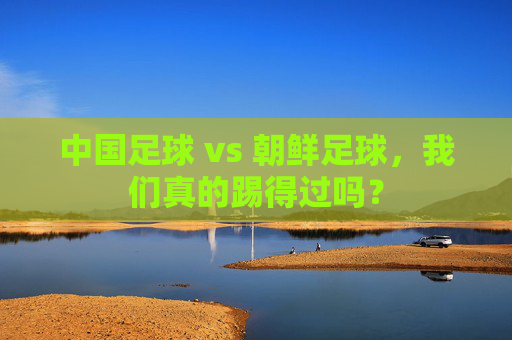 中国足球 vs 朝鲜足球,我们真的踢得过吗?