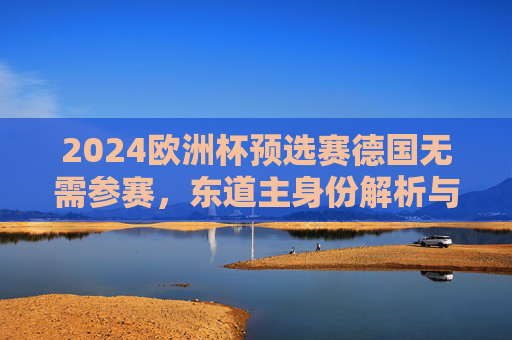 2024欧洲杯预选赛德国无需参赛,东道主身份解析与分组格局梳理,2024欧洲杯东道主德国免预选赛,分组格局解析