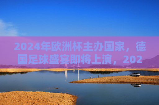2024年欧洲杯主办国家,德国足球盛宴即将上演,2024年欧洲杯,德国足球盛宴上演