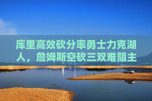 库里高效砍分率勇士力克湖人，詹姆斯空砍三双难阻主场失利，库里高效砍分率勇士力克湖人 詹姆斯空砍三双难阻主场失利