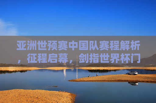 亚洲世预赛中国队赛程解析，征程启幕，剑指世界杯门票，亚洲世预赛中国队赛程解析，征程启幕剑指世界杯门票
