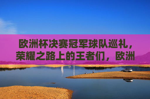 欧洲杯决赛冠军球队巡礼，荣耀之路上的王者们，欧洲杯冠军巡礼，荣耀之路上的王者