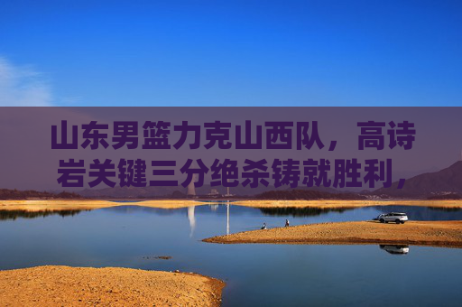山东男篮力克山西队,高诗岩关键三分绝杀铸就胜利,高诗岩关键三分绝杀 山东男篮力克山西队