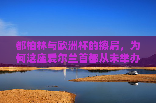 都柏林与欧洲杯的擦肩,为何这座爱尔兰首都从未举办过欧洲杯,都柏林与欧洲杯的擦肩,这座爱尔兰首都为何从未举办过?