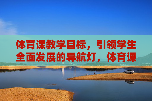 体育课教学目标,引领学生全面发展的导航灯,体育课教学目标,引领学生全面发展的导航灯