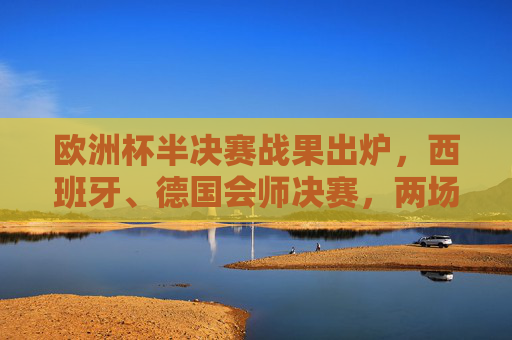 欧洲杯半决赛战果出炉,西班牙、德国会师决赛,两场对决悬念迭起,欧洲杯半决赛,西班牙德国会师决赛,悬念迭起
